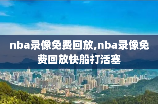 nba录像免费回放,nba录像免费回放快船打活塞
